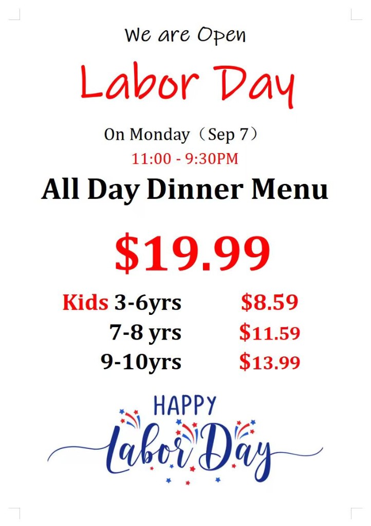 We are Open Labor Day on Monday, September 7. Hours 11:00 AM to 9:30 PM. All Day Dinner Menu $19.99. Kids 3-6 years $8.59, 7-8 years $11.59, 9-10 years $13.99.